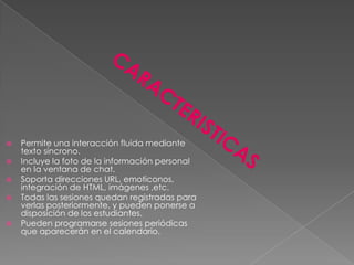    Permite una interacción fluida mediante
    texto síncrono.
   Incluye la foto de la información personal
    en la ventana de chat.
   Soporta direcciones URL, emoticonos,
    integración de HTML, imágenes ,etc.
   Todas las sesiones quedan registradas para
    verlas posteriormente, y pueden ponerse a
    disposición de los estudiantes.
   Pueden programarse sesiones periódicas
    que aparecerán en el calendario.
 