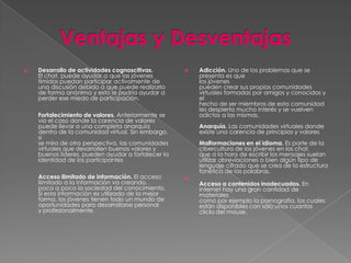    Desarrollo de actividades cognoscitivas.           Adicción. Uno de los problemas que se
    El chat, puede ayudar a que las jóvenes             presenta es que
    tímidos puedan participar activamente de            los jóvenes
    una discusión debido a que puede realizarlo         pueden crear sus propias comunidades
    de forma anónima y esto le podría ayudar a          virtuales formadas por amigos y conocidos y
    perder ese miedo de participación.                  el
                                                        hecho de ser miembros de esta comunidad
                                                        les despierta mucho interés y se vuelven
    Fortalecimiento de valores. Anteriormente se        adictos a las mismas.
    vio el caso donde la carencia de valores
    puede llevar a una completa anarquía                Anarquía. Las comunidades virtuales donde
    dentro de la comunidad virtual. Sin embargo,        existe una carencia de principios y valores
    si
    se mira de otra perspectiva, las comunidades        Malformaciones en el idioma. Es parte de la
    virtuales que desarrollen buenos valores y          cibercultura de los jóvenes en los chat,
    buenos líderes, pueden ayudar a fortalecer la       que a la hora de escribir los mensajes suelan
    identidad de los participantes                      utilizar abreviaciones o bien algún tipo de
                                                        lenguaje cifrado que se crea de la estructura
                                                        fonética de las palabras.
    Acceso ilimitado de información. El acceso      
    ilimitado a la información va creando,              Acceso a contenidos inadecuados. En
    poco a poco la sociedad del conocimiento.           Internet hay una gran cantidad de
    Si esta información es utilizada de la mejor        materiales
    forma, los jóvenes tienen todo un mundo de          como por ejemplo la pornografía, los cuales
    oportunidades para desarrollarse personal           están disponibles con sólo unos cuantos
    y profesionalmente.                                 clicks del mouse.
 