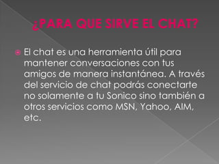    El chat es una herramienta útil para
    mantener conversaciones con tus
    amigos de manera instantánea. A través
    del servicio de chat podrás conectarte
    no solamente a tu Sonico sino también a
    otros servicios como MSN, Yahoo, AIM,
    etc.
 