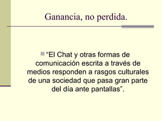 Ganancia, no perdida.
 “El Chat y otras formas de
comunicación escrita a través de
medios responden a rasgos culturales
de una sociedad que pasa gran parte
del día ante pantallas”.
 