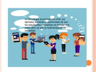 La tecnología sincrónica (vía chat, por
ejemplo) aumenta la oportunidad de que
los estudiantes interactúen en tiempo real
entre ellos ya que la realimentación es
inmediata.
 