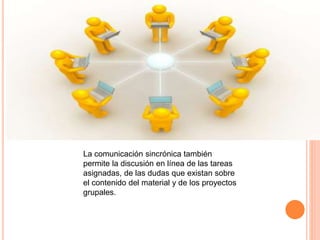 La comunicación sincrónica también
permite la discusión en línea de las tareas
asignadas, de las dudas que existan sobre
el contenido del material y de los proyectos
grupales.
 