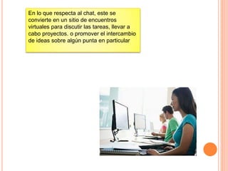 En lo que respecta al chat, este se
convierte en un sitio de encuentros
virtuales para discutir las tareas, llevar a
cabo proyectos. o promover el intercambio
de ideas sobre algún punta en particular
 