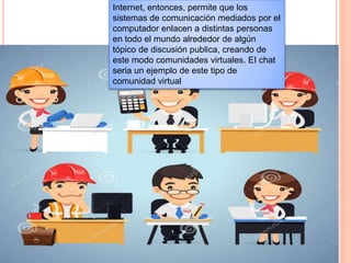 Internet, entonces, permite que los
sistemas de comunicación mediados por el
computador enlacen a distintas personas
en todo el mundo alrededor de algún
tópico de discusión publica, creando de
este modo comunidades virtuales. EI chat
seria un ejemplo de este tipo de
comunidad virtual
 