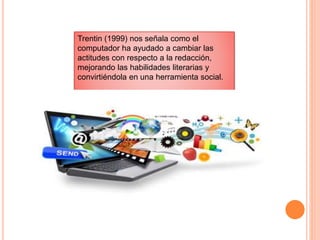 Trentin (1999) nos señala como el
computador ha ayudado a cambiar las
actitudes con respecto a la redacción,
mejorando las habilidades literarias y
convirtiéndola en una herramienta social.
 
