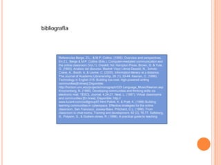Referencias Berge, Z.L., & M.P. Collins. (1995). Overview and perspectives.
En Z.L. Berge & M.P. Collins (Eds.), Computer-mediated communication and
the online classroom (Vo.1). Creskill, NJ: Hampton Press. Brown, G. & Yule,
G. (1993). Analisis del discurso. Madrid: Visor Libros Dewald, N., Scholz-
Crane, A., Booth, A. & Levine, C. (2000). Information literacy at a distance.
The Journal of Academic Librarianship, 26 (1), 33-44. Keenan, C. (1996).
Technology in English 015: Building low-cost, high-powered writing
communities[Enlinea].Disponible:
http://horizon.unc.edu/projects/monograph/CDI Language_Music/Keenan.asp
Kroonenberg, N. (1995). Developing communities and thinking skills via
electronic mail. TESOL Journal, 4,24-27. Neal, L. (1997). Virlual classrooms
and communities [En linea]. Disponible: http://
www.lucent.com/cedllgroup97.html Pallott, K. & Pratt, K. (1999) Building
learning communities in cyberspace. Effective strategies for the online
classroom. San Francisco. Jossey-Bass. Pritchard, C.L. (1998). From
classroom to chat rooms. Training and development, 52 (2), 76-77. Saltzberg,
S., Polyson, S., & Godwin-Jones, R. (1996). A practical guide to teaching
bibliografía
 