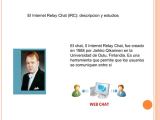 EI chat, 0 Internet Relay Chat, fue creado
en 1988 por Jarkko Qikarinen en la
Universidad de Oulu, Finlandia. Es una
herramienta que permite que los usuarios
se comuniquen entre si
EI Internet Relay Chat (lRC): descripcion y estudios
 
