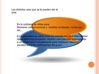 Los distintos usos que se le pueden dar al
chat.
En lo cotidiano se utiliza para:
Mantener conversaciones y entablar amistades, romances,
etc...
En lo educativo:se utiliza entre los estudiantes para intercambiar
ideas sobre sus proyectos, tambien para plantear interrogantes
a un interlocutor 0 simplemente para mantener relaciones
sociales entre los participantes del grupo.
 