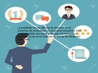 La posibilidad de uso del chat se relaciona con la
presencia del computador con propósitos educativos. Esto
ha suministrado una nueva dimensión a la educación a
distancia, lo que se ha traducido en formas de interacción
novedosas.
 