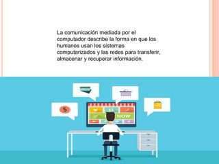 La comunicación mediada por el
computador describe la forma en que los
humanos usan los sistemas
computarizados y las redes para transferir,
almacenar y recuperar información.
 