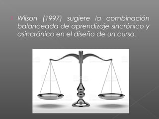  Wilson (1997) sugiere la combinación
balanceada de aprendizaje sincrónico y
asincrónico en el diseño de un curso.
 