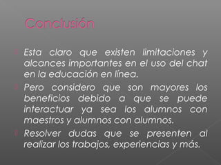  Esta claro que existen limitaciones y
alcances importantes en el uso del chat
en la educación en línea.
 Pero considero que son mayores los
beneficios debido a que se puede
interactuar ya sea los alumnos con
maestros y alumnos con alumnos.
 Resolver dudas que se presenten al
realizar los trabajos, experiencias y más.
 