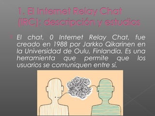  EI chat, 0 Internet Relay Chat, fue
creado en 1988 por Jarkko Qikarinen en
la Universidad de Oulu, Finlandia. Es una
herramienta que permite que los
usuarios se comuniquen entre sí.
 