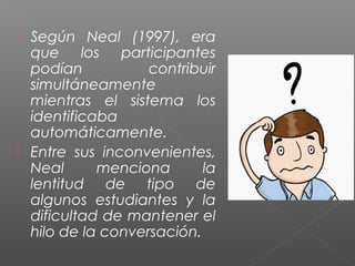  Según Neal (1997), era
que los participantes
podían contribuir
simultáneamente
mientras el sistema los
identificaba
automáticamente.
 Entre sus inconvenientes,
Neal menciona la
lentitud de tipo de
algunos estudiantes y la
dificultad de mantener el
hilo de la conversación.
 
