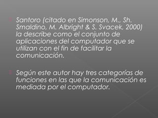  Santoro (citado en Simonson, M., Sh.
Smaldino, M. Albright & S. Svacek, 2000)
la describe como el conjunto de
aplicaciones del computador que se
utilizan con el fin de facilitar la
comunicación.
 Según este autor hay tres categorías de
funciones en las que la comunicación es
mediada por el computador.
 