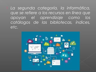  La segunda categoría, la informática,
que se refiere a los recursos en línea que
apoyan el aprendizaje como los
catálogos de las bibliotecas, índices,
etc.
 