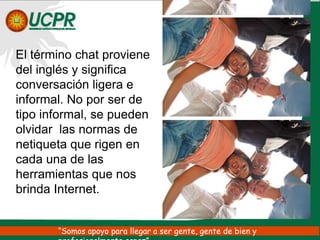 El término chat proviene del inglés y significa conversación ligera e informal. No por ser de tipo informal, se pueden olvidar las normas de netiqueta que rigen en cada una de las herramientas que nos brinda Internet.“Somos apoyo para llegar a ser gente, gente de bien y profesionalmente capaz”