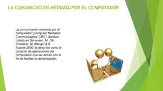 LA COMUNICACIÓN MEDIADA POR EL COMPUTADOR
La comunicación mediada por el
computador (Computer Mediated
Communication, CMC). Santoro
(citado en Simonson, M., Sh.
Smaldino, M. Albright & S.
Svacek,2000) la describe como el
conjunto de aplicaciones del
computador que se utilizan con el
fin de facilitar la comunicación.
 