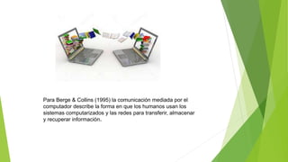 Para Berge & Collins (1995) la comunicación mediada por el
computador describe la forma en que los humanos usan los
sistemas computarizados y las redes para transferir, almacenar
y recuperar información.
 