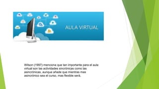 Wilson (1997) menciona que tan importante para el aula
virtual son las actividades sincrónicas como las
asincrónicas, aunque añade que mientras mas
asincrónico sea el curso, mas flexible será.
 