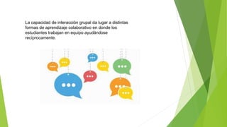 La capacidad de interacción grupal da lugar a distintas
formas de aprendizaje colaborativo en donde los
estudiantes trabajan en equipo ayudándose
recíprocamente.
 