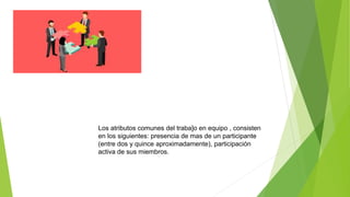 Los atributos comunes del traba]o en equipo , consisten
en los siguientes: presencia de mas de un participante
(entre dos y quince aproximadamente), participación
activa de sus miembros.
 