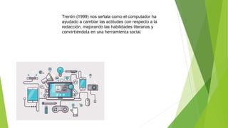 Trentin (1999) nos señala como el computador ha
ayudado a cambiar las actitudes con respecto a la
redacción, mejorando las habilidades literarias y
convirtiéndola en una herramienta social
 