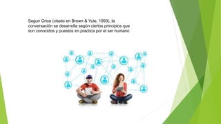 Segun Grice (citado en Brown & Yule, 1993), la
conversación se desarrolla según ciertos principios que
son conocidos y puestos en practica por el ser humano
 