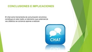 CONCLUSIONES E IMPLICACIONES
EI chat como herramienta de comunicación sincrónica
constituye en este medio un elemento cuyo potencial de
uso didáctico se comienza apenas a esbozar.
 