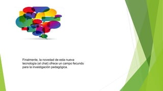 Finalmente, la novedad de esta nueva
tecnología (el chat) ofrece un campo fecundo
para la investigación pedagógica.
 