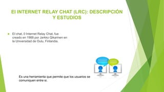 EI INTERNET RELAY CHAT (LRC): DESCRIPCIÓN
Y ESTUDIOS
 EI chat, 0 Internet Relay Chat, fue
creado en 1988 por Jarkko Qikarinen en
la Universidad de Oulu, Finlandia.
Es una herramienta que permite que los usuarios se
comuniquen entre si.
 