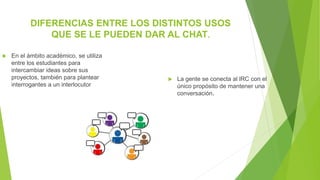 DIFERENCIAS ENTRE LOS DISTINTOS USOS
QUE SE LE PUEDEN DAR AL CHAT.
 La gente se conecta al lRC con el
único propósito de mantener una
conversación.
 En el ámbito académico, se utiliza
entre los estudiantes para
intercambiar ideas sobre sus
proyectos, también para plantear
interrogantes a un interlocutor
 