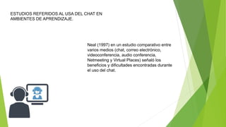 ESTUDIOS REFERIDOS AL USA DEL CHAT EN
AMBIENTES DE APRENDIZAJE.
Neal (1997) en un estudio comparativo entre
varios medios (chat, correo electrónico,
videoconferencia, audio conferencia,
Netmeeting y Virtual Places) señaló los
beneficios y dificultades encontradas durante
el uso del chat.
 