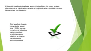 Este medio era ideal para llevar a cabo evaluaciones del curso; en este
caso el docente preparaba una serie de preguntas y las planteaba durante
la realización del encuentro.
Otro beneficio de esta
herramienta, según
Neal (1997), era que
todos los participantes
podían contribuir
simultáneamente
mientras el sistema
los identificaba
automáticamente.
 