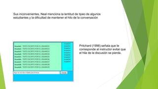Sus inconvenientes, Neal menciona la lentitud de tipeo de algunos
estudiantes y la dificultad de mantener el hilo de la conversación
Pritchard (1998) señala que Ie
corresponde al instructor evitar que
el hila de la discusión se pierda.
 