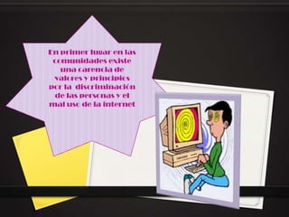 En primer lugar en las
 comunidades existe
   una carencia de
 valores y principios
por la discriminación
 de las personas y el
mal uso de la internet
 