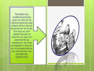 También las
   malformaciones
  que ocurre en el
idioma gracias ala
cibercultura de los
jovenes en el chat.
    Por eso se van
   deformando el
 idioma ya que no
    solamente se
  realiza en el nivel
ortográfico sino en
 el nivel gramatical
 las oraciones van
      perdiendo
      significado
 