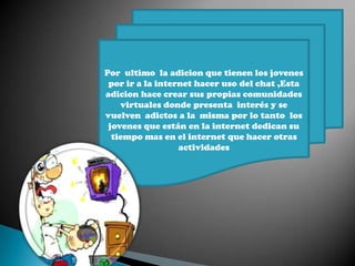 Por ultimo la adicion que tienen los jovenes
por ir a la internet hacer uso del chat ,Esta
adicion hace crear sus propias comunidades
virtuales donde presenta interés y se
vuelven adictos a la misma por lo tanto los
jovenes que están en la internet dedican su
tiempo mas en el internet que hacer otras
actividades