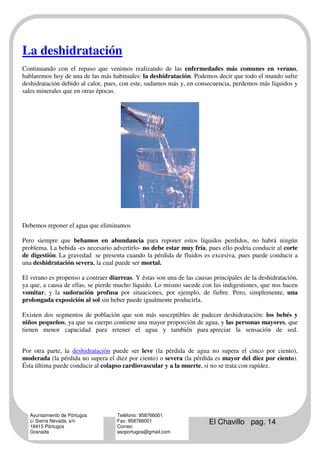 La deshidratación
Continuando con el repaso que venimos realizando de las enfermedades más comunes en verano,
hablaremos hoy de una de las más habituales: la deshidratación. Podemos decir que todo el mundo sufre
deshidratación debido al calor, pues, con este, sudamos más y, en consecuencia, perdemos más líquidos y
sales minerales que en otras épocas.




Debemos reponer el agua que eliminamos

Pero siempre que bebamos en abundancia para reponer estos líquidos perdidos, no habrá ningún
problema. La bebida -es necesario advertirlo- no debe estar muy fría, pues ello podría conducir al corte
de digestión. La gravedad se presenta cuando la pérdida de fluidos es excesiva, pues puede conducir a
una deshidratación severa, la cual puede ser mortal.

El verano es propenso a contraer diarreas. Y éstas son una de las causas principales de la deshidratación,
ya que, a causa de ellas, se pierde mucho líquido. Lo mismo sucede con las indigestiones, que nos hacen
vomitar, y la sudoración profusa por situaciones, por ejemplo, de fiebre. Pero, simplemente, una
prolongada exposición al sol sin beber puede igualmente producirla.

Existen dos segmentos de población que son más susceptibles de padecer deshidratación: los bebés y
niños pequeños, ya que su cuerpo contiene una mayor proporción de agua, y las personas mayores, que
tienen menor capacidad para retener el agua y también para apreciar la sensación de sed.


Por otra parte, la deshidratación puede ser leve (la pérdida de agua no supera el cinco por ciento),
moderada (la pérdida no supera el diez por ciento) o severa (la pérdida es mayor del diez por ciento).
Ésta última puede conducir al colapso cardiovascular y a la muerte, si no se trata con rapidez.




  Ayuntamiento de Pórtugos          Teléfono: 958766001
  c/ Sierra Nevada, s/n
  18415 Pórtugos
                                    Fax: 958766001
                                    Correo:
                                                                       El Chavillo pag. 14
  Granada                           ascportugos@gmail.com
 