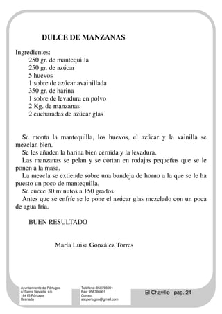 DULCE DE MANZANAS
Ingredientes:
     250 gr. de mantequilla
     250 gr. de azúcar
     5 huevos
     1 sobre de azúcar avainillada
     350 gr. de harina
     1 sobre de levadura en polvo
     2 Kg. de manzanas
     2 cucharadas de azúcar glas


  Se monta la mantequilla, los huevos, el azúcar y la vainilla se
mezclan bien.
  Se les añaden la harina bien cernida y la levadura.
  Las manzanas se pelan y se cortan en rodajas pequeñas que se le
ponen a la masa.
  La mezcla se extiende sobre una bandeja de horno a la que se le ha
puesto un poco de mantequilla.
  Se cuece 30 minutos a 150 grados.
  Antes que se enfríe se le pone el azúcar glas mezclado con un poca
de agua fría.

      BUEN RESULTADO


                      María Luisa González Torres




  Ayuntamiento de Pórtugos     Teléfono: 958766001
  c/ Sierra Nevada, s/n
  18415 Pórtugos
                               Fax: 958766001
                               Correo:
                                                       El Chavillo pag. 24
  Granada                      ascportugos@gmail.com
 