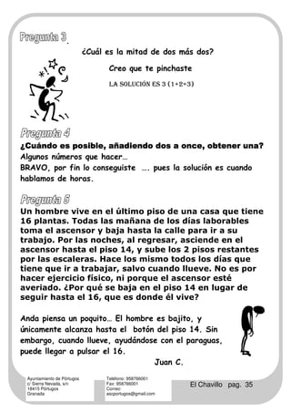 .
                            ¿Cuál es la mitad de dos más dos?

                                   Creo que te pinchaste
                                   LA SOLUCIÓN ES 3 (1+2=3)




¿Cuándo es posible, añadiendo dos a once, obtener una?
Algunos números que hacer…
BRAVO, por fin lo conseguiste …. pues la solución es cuando
hablamos de horas.



Un hombre vive en el último piso de una casa que tiene
16 plantas. Todas las mañana de los días laborables
toma el ascensor y baja hasta la calle para ir a su
trabajo. Por las noches, al regresar, asciende en el
ascensor hasta el piso 14, y sube los 2 pisos restantes
por las escaleras. Hace los mismo todos los días que
tiene que ir a trabajar, salvo cuando llueve. No es por
hacer ejercicio físico, ni porque el ascensor esté
averiado. ¿Por qué se baja en el piso 14 en lugar de
seguir hasta el 16, que es donde él vive?

Anda piensa un poquito… El hombre es bajito, y
únicamente alcanza hasta el botón del piso 14. Sin
embargo, cuando llueve, ayudándose con el paraguas,
puede llegar a pulsar el 16.
                                 Juan C.
 Ayuntamiento de Pórtugos         Teléfono: 958766001
 c/ Sierra Nevada, s/n
 18415 Pórtugos
                                  Fax: 958766001
                                  Correo:
                                                          El Chavillo pag. 35
 Granada                          ascportugos@gmail.com
 