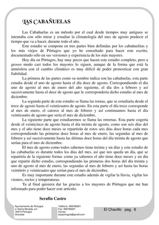 MAS DABAÑUELAS
        Las Cabañuelas es un método por el cual desde tiempos muy antiguos se
intentaba con sólo mirar y estudiar la climatología del mes de agosto predecir el
tiempo que va a hacer, durante todo el año.
        Este estudio se compone en tres partes bien definidas por los cabañuelitas y
los más viejos de Pórtugos que yo he consultado para hacer este escrito,
documentado sólo en sus versiones y experiencia de los más mayores.
        Hoy día en Pórtugos, hay muy pocos que hacen este estudio completo, pero a
grosso modo casi todos los mayores lo siguen, aunque de la forma que está la
atmósfera con el cambio climático es muy difícil de poder pronosticar con gran
fiabilidad.
        La primera de las partes como su nombre indica son las cabañuelas, esta parte
estudia desde el uno de agosto hasta el día doce de agosto. Correspondiendo el día
uno de agosto al mes de enero del año siguiente, el día dos a febrero y así
sucesivamente hasta el doce de agosto que le correspondería dicho estudio al mes de
diciembre.
        La segunda parte de este estudio se llama las tornas, que se estudiaría desde el
trece de agosto hasta el veinticuatro de agosto. En esta parte el día trece corresponde
al mes de enero, el catorce al mes de febrero y así continuamos hasta el día
veinticuatro de agosto que sería el mes de diciembre.
        La siguiente parte que estudiaremos se llama las retornas. Esta parte cogería
desde el veinticinco de agosto hasta el día treinta de agosto, como son seis días del
mes y el año tiene doce meses se repartirán de estos seis días doce horas cada mes
correspondiendo las primeras doce horas al mes de enero, las segundas al mes de
febrero y así sucesivamente hasta las últimas doce horas del día treinta de agosto que
serían para el mes de diciembre.
        El mes de agosto como todos sabemos tiene treinta y un días y este estudio de
las cabañuelas es durante todos los días del mes, así que nos queda un día, que se
repartiría de la siguiente forma: como ya sabemos el año tiene doce meses y un día
que repartir dicho estudio, correspondiendo las primeras dos horas del día treinta y
uno de agosto al mes de enero, las segundas al mes de febrero y así hasta las horas
veintitrés y veinticuatro que serían para el mes de diciembre.
        Es muy importante durante este estudio además de vigilar la lluvia, vigilar los
vientos, rocíos y temperaturas.
        Ya al final quisiera dar las gracias a los mayores de Pórtugos que me han
informado para poder hacer este artículo.

                      Serafín Castro
  Ayuntamiento de Pórtugos     Teléfono: 958766001
  c/ Sierra Nevada, s/n
  18415 Pórtugos
                               Fax: 958766001
                               Correo:
                                                           El Chavillo pag. 6
  Granada                      ascportugos@gmail.com
 