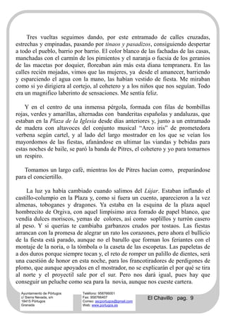 Tres vueltas seguimos dando, por este entramado de calles cruzadas,
estrechas y empinadas, pasando por tinaos y pasadizos, consiguiendo despertar
a todo el pueblo, barrio por barrio. El color blanco de las fachadas de las casas,
manchadas con el carmín de los pimientos y el naranja o fucsia de los geranios
de las macetas por doquier, floreaban aún más esta diana tempranera. En las
calles recién mojadas, vimos que las mujeres, ya desde el amanecer, barriendo
y esparciendo el agua con la mano, las habían vestido de fiesta. Me miraban
como si yo dirigiera al cortejo, al cohetero y a los niños que nos seguían. Todo
era un magnifico laberinto de sensaciones. Me sentía feliz.

    Y en el centro de una inmensa pérgola, formada con filas de bombillas
rojas, verdes y amarillas, alternadas con banderitas españolas y andaluzas, que
estaban en la Plaza de la Iglesia desde días anteriores y, junto a un entramado
de madera con altavoces del conjunto musical “Arco iris” de prometedora
verbena según cartel, y al lado del largo mostrador en los que se veían los
mayordomos de las fiestas, afanándose en ultimar las viandas y bebidas para
estas noches de baile, se paró la banda de Pitres, el cohetero y yo para tomarnos
un respiro.

   Tomamos un largo café, mientras los de Pitres hacían corro, preparándose
para el conciertillo.

     La luz ya había cambiado cuando salimos del Lújar. Estaban inflando el
castillo-columpio en la Plaza y, como si fuera un cuento, aparecieron a la vez
almenas, toboganes y dragones. Ya estaba en la esquina de la plaza aquel
hombrecito de Orgiva, con aquel limpísimo arca forrado de papel blanco, que
vendía dulces moriscos, yemas de colores, así como soplillos y turrón casero
al peso. Y si querías te cambiaba garbanzos crudos por tostaos. Las fiestas
arrancan con la promesa de alegrar un rato los corazones, pero ahora el bullicio
de la fiesta está parado, aunque no el barullo que forman los feriantes con el
montaje de la noria, o la tómbola o la caseta de las escopetas. Las papeletas de
a dos duros porque siempre tocan y, el reto de romper un palillo de dientes, será
una cuestión de honor en esta noche, para los francotiradores de perdigones de
plomo, que aunque apoyados en el mostrador, no se explicarán el por qué se tira
al norte y el proyectil sale por el sur. Pero nos dará igual, pues hay que
conseguir un peluche como sea para la novia, aunque nos cueste cartera.
  Ayuntamiento de Pórtugos   Teléfono: 958766001
  c/ Sierra Nevada, s/n
  18415 Pórtugos
                             Fax: 958766407
                             Correo: ascportugos@gmail.com
                                                             El Chavillo pag. 9
  Granada                    Web: www.portugos.es
 
