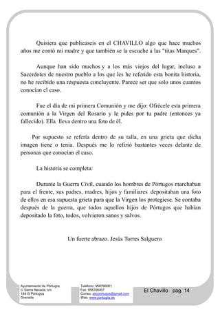 Quisiera que publicaseis en el CHAVILLO algo que hace muchos
años me contó mi madre y que también se la escuche a las "titas Marques".

      Aunque han sido muchos y a los más viejos del lugar, incluso a
Sacerdotes de nuestro pueblo a los que les he referido esta bonita historia,
no he recibido una respuesta concluyente. Parece ser que solo unos cuantos
conocían el caso.

       Fue el día de mi primera Comunión y me dijo: Ofrécele esta primera
comunión a la Virgen del Rosario y le pides por tu padre (entonces ya
fallecido). Ella lleva dentro una foto de él.

     Por supuesto se refería dentro de su talla, en una grieta que dicha
imagen tiene o tenia. Después me lo refirió bastantes veces delante de
personas que conocían el caso.

         La historia se completa:

       Durante la Guerra Civil, cuando los hombres de Pórtugos marchaban
para el frente, sus padres, madres, hijos y familiares depositaban una foto
de ellos en esa supuesta grieta para que la Virgen los protegiese. Se contaba
después de la guerra, que todos aquellos hijos de Pórtugos que habían
depositado la foto, todos, volvieron sanos y salvos.


                           Un fuerte abrazo. Jesús Torres Salguero




Ayuntamiento de Pórtugos        Teléfono: 958766001
c/ Sierra Nevada, s/n
18415 Pórtugos
                                Fax: 958766407
                                Correo: ascportugos@gmail.com
                                                                El Chavillo pag. 14
Granada                         Web: www.portugos.es
 