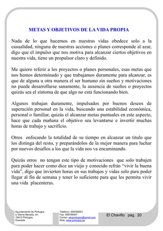 METAS Y OBJETIVOS DE LA VIDA PROPIA

Nada de lo que hacemos en nuestras vidas obedece solo a la
casualidad, ninguna de nuestras acciones o planes corresponde al azar,
digo que el impulso que nos motiva para alcanzar ciertos objetivos en
nuestra vida, tiene un propulsor claro y definido.

Me quiero referir a los proyectos o planes personales, esas metas que
nos hemos determinado y que trabajamos duramente para alcanzar, es
que de alguna u otra manera el ser humano sin sueños y motivaciones
no puede desarrollarse sanamente, la ausencia de sueños o proyectos
quizás sea el síntoma de que algo no está funcionando bien.

Algunos trabajan duramente, impulsados por buenos deseos de
superación personal en la vida, buscando una estabilidad económica,
personal o familiar, quizás el alcanzar metas puntuales en este aspecto,
hace que cada mañana el objetivo sea levantarse e invertir muchas
horas de trabajo y sacrificio.

Otros enfocando la totalidad de su tiempo en alcanzar un titulo que
los distinga del resto, y preparándolos de la mejor manera para luchar
por nuevos desafíos a los que la vida nos va encaminando.

Quizás otros no tengan este tipo de motivaciones que solo trabajen
para poder hacer como dice un viejo y conocido refrán “vivir la buena
vida”, digo que invierten horas en sus trabajos y vidas solo para poder
llegar al fin de semana y tener lo suficiente para que les permita vivir
una vida placenteras.




  Ayuntamiento de Pórtugos   Teléfono: 958766001
  c/ Sierra Nevada, s/n
  18415 Pórtugos
                             Fax: 958766407
                             Correo: ascportugos@gmail.com
                                                             El Chavillo pag. 20
  Granada                    Web: www.portugos.es
 
