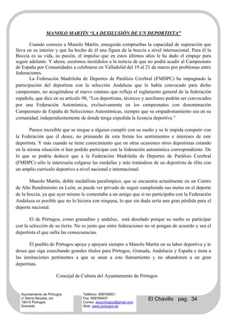 MANOLO MARTÍN “LA DESILUSIÓN DE UN DEPORTISTA”

       Cuando conoces a Manolo Martín, enseguida compruebas la capacidad de superación que
lleva en su interior y que ha hecho de él una figura de la boccia a nivel internacional. Para él la
Boccia es su vida, su pasión, el impulso que en estos últimos años le ha dado el empuje para
seguir adelante. Y ahora, asistimos incrédulos a la noticia de que no podrá acudir al Campeonato
de España por Comunidades a celebrarse en Valladolid del 19 al 21 de marzo por problemas entre
federaciones.
       La Federación Madrileña de Deportes de Parálisis Cerebral (FMDPC) ha impugnado la
participación del deportista con la selección Andaluza que lo había convocado para dicho
campeonato, no acogiéndose al nuevo estatuto que refleja el reglamento general de la federación
española, que dice en su artículo 98, “Los deportistas, técnicos y auxiliares podrán ser convocados
por una Federación Autonómica, exclusivamente en los campeonatos con denominación
Campeonato de España de Selecciones Autonómicas, siempre que su empadronamiento sea en su
comunidad, independientemente de donde tenga expedida la licencia deportiva.”

       Parece increíble que se niegue a alguien cumplir con su sueño y se le impida competir con
la Federación que él desee, no primando de esta forma los sentimientos e intereses de este
deportista. Y más cuando se tiene conocimiento que en otras ocasiones otros deportistas estando
en la misma situación sí han podido participar con la federación autonómica correspondiente. De
lo que se podría deducir que a la Federación Madrileña de Deportes de Parálisis Cerebral
(FMDPC) sólo le interesaría colgarse las medallas y más tratándose de un deportista de élite con
un amplio currículo deportivo a nivel nacional e internacional.

       Manolo Martín, doble medallista paralímpico, que se encuentra actualmente en un Centro
de Alto Rendimiento en León, se puede ver privado de seguir cumpliendo sus metas en el deporte
de la boccia, ya que ayer mismo le comentaba a un amigo que si no participaba con la Federación
Andaluza es posible que no lo hiciera con ninguna, lo que sin duda sería una gran pérdida para el
deporte nacional.

       El de Pórtugos, como granadino y andaluz, está desolado porque su sueño es participar
con la selección de su tierra. No es justo que entre federaciones no sé pongan de acuerdo y sea el
deportista el que sufra las consecuencias.

       El pueblo de Pórtugos apoya y apoyará siempre a Manolo Martín en su labor deportiva y le
desea que siga cosechando grandes títulos para Pórtugos, Granada, Andalucía y España e insta a
las instituciones pertinentes a que se unan a este llamamiento y no abandonen a un gran
deportista.

                      Concejal de Cultura del Ayuntamiento de Pórtugos


  Ayuntamiento de Pórtugos        Teléfono: 958766001
  c/ Sierra Nevada, s/n
  18415 Pórtugos
                                  Fax: 958766407
                                  Correo: ascportugos@gmail.com
                                                                   El Chavillo pag. 34
  Granada                         Web: www.portugos.es
 