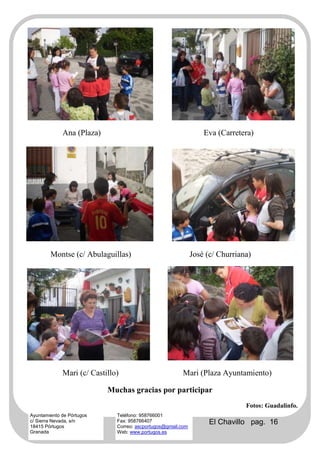 Ana (Plaza)                                          Eva (Carretera)




        Montse (c/ Abulaguillas)                              José (c/ Churriana)




             Mari (c/ Castillo)                         Mari (Plaza Ayuntamiento)

                           Muchas gracias por participar
                                                                               Fotos: Guadalinfo.
Ayuntamiento de Pórtugos      Teléfono: 958766001
c/ Sierra Nevada, s/n
18415 Pórtugos
                              Fax: 958766407
                              Correo: ascportugos@gmail.com
                                                                    El Chavillo pag. 16
Granada                       Web: www.portugos.es
 