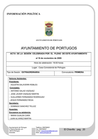 INFORMACIÓN POLÍTICA




                                 AYUNTAMIENTO DE PÓRTUGOS




                  AYUNTAMIENTO DE PORTUGOS
   ACTA DE LA SESIÓN CELEBRADA POR EL PLENO DE ESTE AYUNTAMIENTO

                                 el 16 de noviembre de 2009

                               Hora de celebración: 18:00 horas

                             Lugar: Casa Consistorial de Pórtugos

Tipo de Sesión: EXTRAORDINARIA                                   Convocatoria: PRIMERA


  Señores Asistentes:
  Presidente:
  - AGUSTIN SALAVERRI ROBLES
  Concejales:
  - ANTONIO SALAS VAZQUEZ
  - JOSE JAVIER VAZQUEZ MARTIN
  - GUILLERMO FERNANDEZ RODRIGUEZ
  - JESUS FERNANDEZ REGA
  Secretario:
  - DOMINGO SANCHEZ TELLEZ
  Ausentes:
  Excusaron su asistencia:
  - MARIA GUALDA CARA
  - JUAN ALVAREZ MARTIN



  Ayuntamiento de Pórtugos       Teléfono: 958766001
  c/ Sierra Nevada, s/n
  18415 Pórtugos
                                 Fax: 958766407
                                 Correo: ascportugos@gmail.com
                                                                   El Chavillo pag. 20
  Granada                        Web: www.portugos.es
 