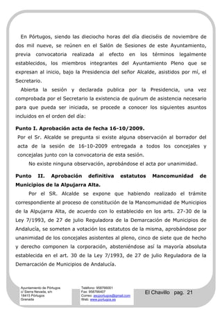 En Pórtugos, siendo las dieciocho horas del día dieciséis de noviembre de
dos mil nueve, se reúnen en el Salón de Sesiones de este Ayuntamiento,
previa     convocatoria      realizada    al    efecto      en   los   términos   legalmente
establecidos, los miembros integrantes del Ayuntamiento Pleno que se
expresan al inicio, bajo la Presidencia del señor Alcalde, asistidos por mí, el
Secretario.
  Abierta la sesión y declarada publica por la Presidencia, una vez
comprobada por el Secretario la existencia de quórum de asistencia necesario
para que pueda ser iniciada, se procede a conocer los siguientes asuntos
incluidos en el orden del día:

Punto I. Aprobación acta de fecha 16-10/2009.
Por el Sr. Alcalde se pregunta si existe alguna observación al borrador del
acta de la sesión de 16-10-2009 entregada a todos los concejales y
concejalas junto con la convocatoria de esta sesión.
      No existe ninguna observación, aprobándose el acta por unanimidad.

Punto       II.     Aprobación      definitiva         estatutos       Mancomunidad      de
Municipios de la Alpujarra Alta.
      Por el SR. Alcalde se expone que habiendo realizado el trámite
correspondiente al proceso de constitución de la Mancomunidad de Municipios
de la Alpujarra Alta, de acuerdo con lo establecido en los arts. 27-30 de la
Ley 7/1993, de 27 de julio Reguladora de la Demarcación de Municipios de
Andalucía, se someten a votación los estatutos de la misma, aprobándose por
unanimidad de los concejales asistentes al pleno, cinco de siete que de hecho
y derecho componen la corporación, absteniéndose así la mayoría absoluta
establecida en el art. 30 de la Ley 7/1993, de 27 de julio Reguladora de la
Demarcación de Municipios de Andalucía.



  Ayuntamiento de Pórtugos      Teléfono: 958766001
  c/ Sierra Nevada, s/n
  18415 Pórtugos
                                Fax: 958766407
                                Correo: ascportugos@gmail.com
                                                                   El Chavillo pag. 21
  Granada                       Web: www.portugos.es
 