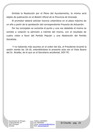 Emitida la Resolución por el Pleno del Ayuntamiento, la misma será
objeto de publicación en el Boletín Oficial de la Provincia de Granada.
      El promotor deberá solicitar licencia urbanística en el plazo máximo de
un año a partir de la aprobación del correspondiente Proyecto de Actuación.
      Por los concejales se comenta el punto y una vez debatido el mismo se
somete a votación la admisión a trámite del mismo, con el resultado de
cuatro votos a favor del Partido Popular y una Abstención del Partido
Socialista.


      Y no habiendo más asuntos en el orden del día, el Presidente levantó la
sesión siendo las 18:10, extendiéndose la presente acta con el Visto Bueno
del Sr. Alcalde, de lo que yo el Secretario accidental, DOY FE.




  Ayuntamiento de Pórtugos   Teléfono: 958766001
  c/ Sierra Nevada, s/n
  18415 Pórtugos
                             Fax: 958766407
                             Correo: ascportugos@gmail.com
                                                             El Chavillo pag. 23
  Granada                    Web: www.portugos.es
 